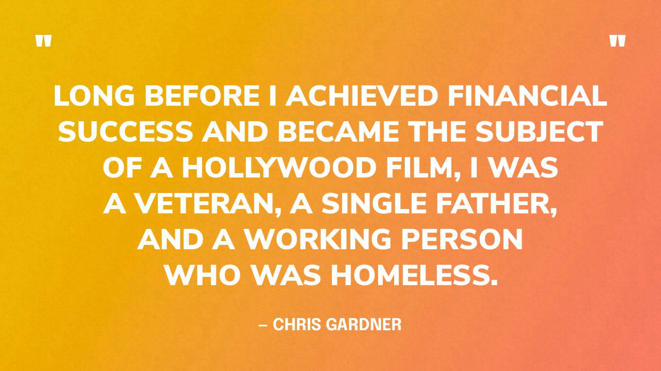 “Long before I achieved financial success and became the subject of a Hollywood film, I was a veteran, a single father, and a working person who was homeless.” — Chris Gardner