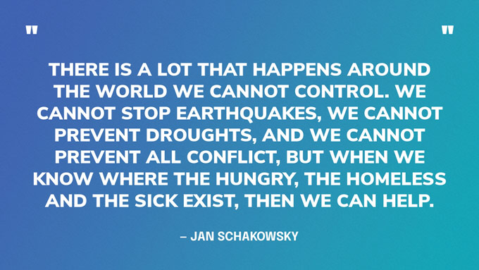 “There is a lot that happens around the world we cannot control. We cannot stop earthquakes, we cannot prevent droughts, and we cannot prevent all conflict, but when we know where the hungry, the homeless and the sick exist, then we can help.” — Jan Schakowsky