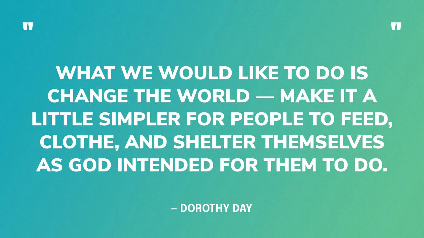 “What we would like to do is change the world — make it a little simpler for people to feed, clothe, and shelter themselves as God intended for them to do.” — Dorothy Day