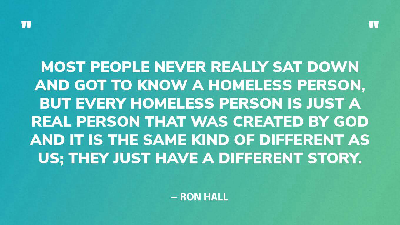 “Most people never really sat down and got to know a homeless person, but every homeless person is just a real person that was created by God and it is the same kind of different as us; they just have a different story.” — Ron Hall