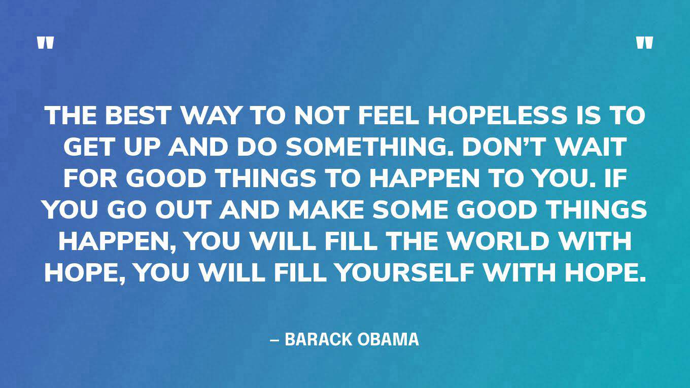 “The best way to not feel hopeless is to get up and do something. Don’t wait for good things to happen to you. If you go out and make some good things happen, you will fill the world with hope, you will fill yourself with hope.” — Barack Obama