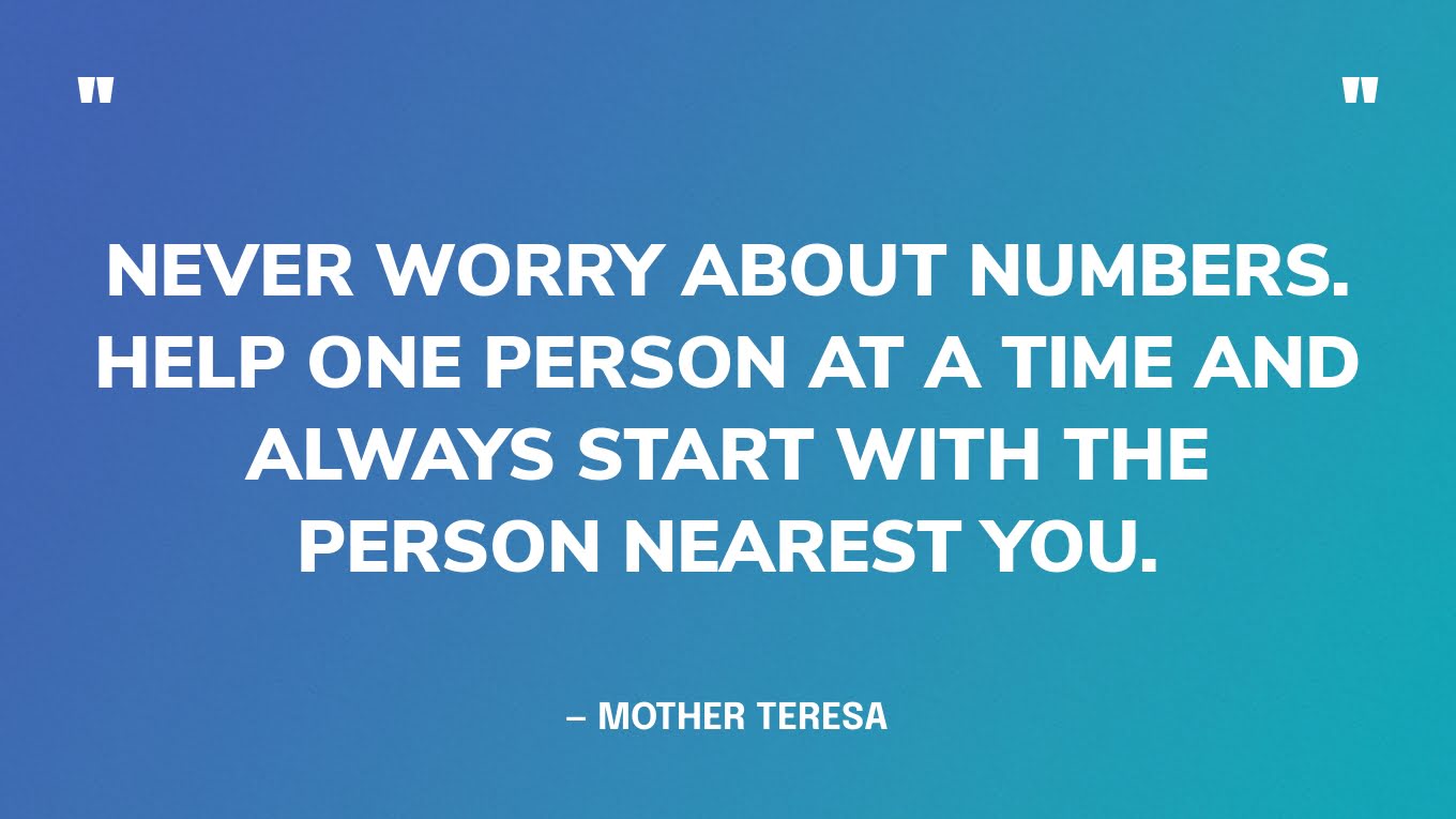 “Never worry about numbers. Help one person at a time and always start with the person nearest you.” — Mother Teresa