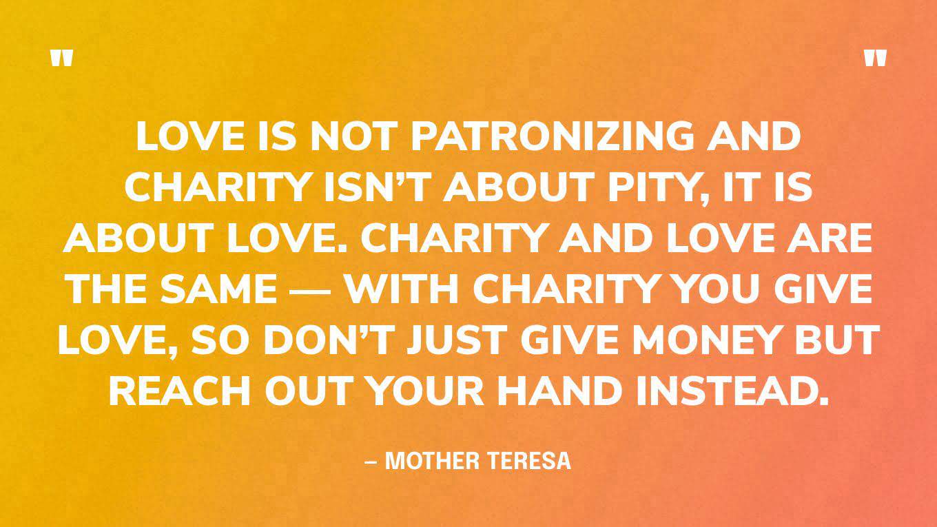 “Love is not patronizing and charity isn’t about pity, it is about love. Charity and love are the same — with charity you give love, so don’t just give money but reach out your hand instead.” — Mother Teresa‍