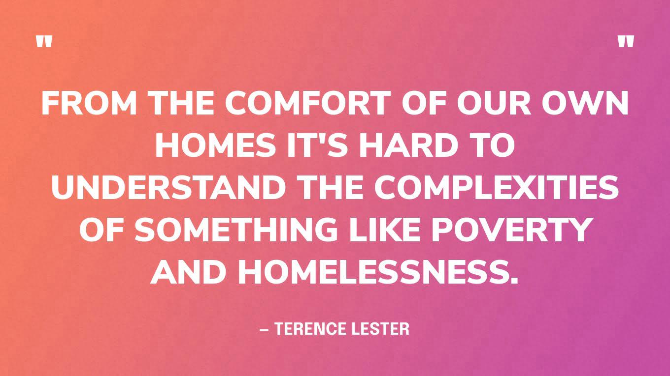 “From the comfort of our own homes it's hard to understand the complexities of something like poverty and homelessness.” — Terence Lester, I See You