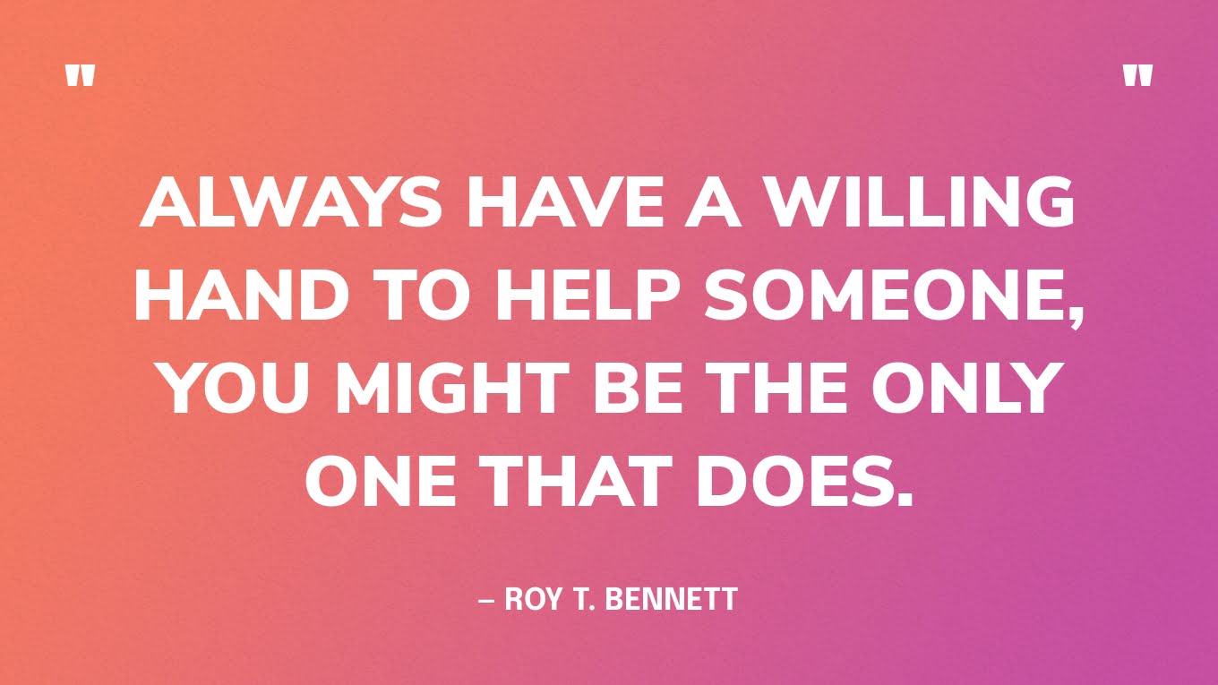 “Always have a willing hand to help someone, you might be the only one that does.” — Roy T. Bennett
