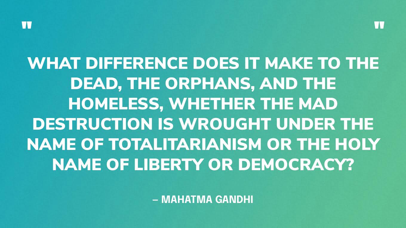 “What difference does it make to the dead, the orphans, and the homeless, whether the mad destruction is wrought under the name of totalitarianism or the holy name of liberty or democracy?” — Mahatma Gandhi