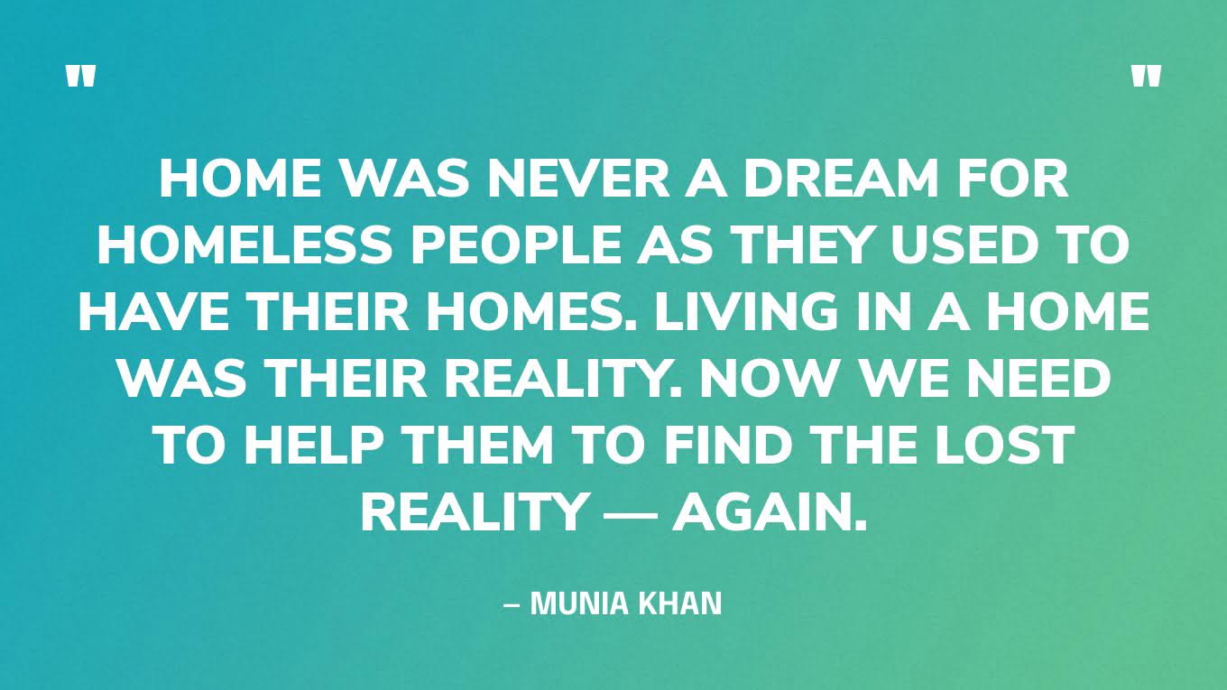 “Home was never a dream for homeless people as they used to have their homes. Living in a home was their reality. Now we need to help them to find the lost reality — again.” — Munia Khan