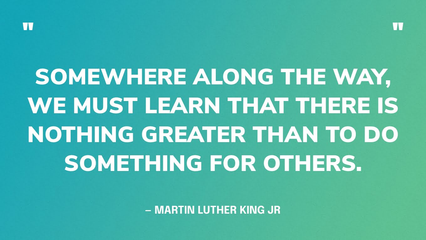 “Somewhere along the way, we must learn that there is nothing greater than to do something for others.” — Martin Luther King Jr., The Three Dimensions Of A Complete Life