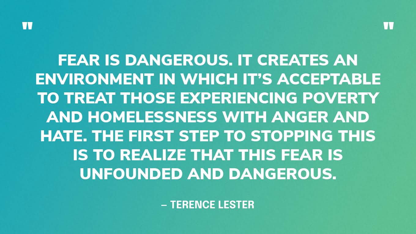 “Fear is dangerous. It creates an environment in which it’s acceptable to treat those experiencing poverty and homelessness with anger and hate. The first step to stopping this is to realize that this fear is unfounded and dangerous.” —  Terence Lester, I See You: How Love Opens Our Eyes to Invisible People