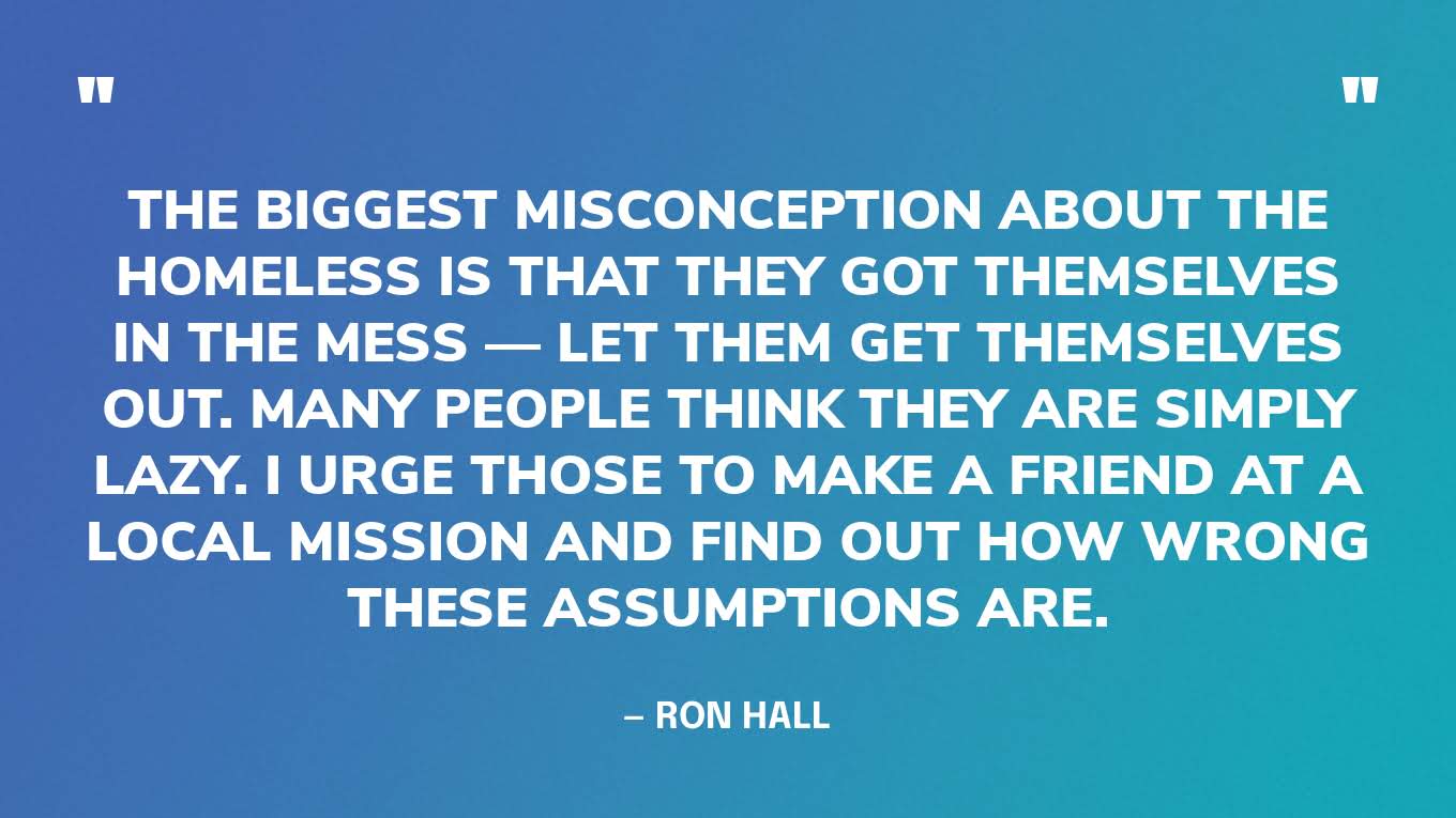 “The biggest misconception about the homeless is that they got themselves in the mess — let them get themselves out. Many people think they are simply lazy. I urge those to make a friend at a local mission and find out how wrong these assumptions are.” — Ron Hall