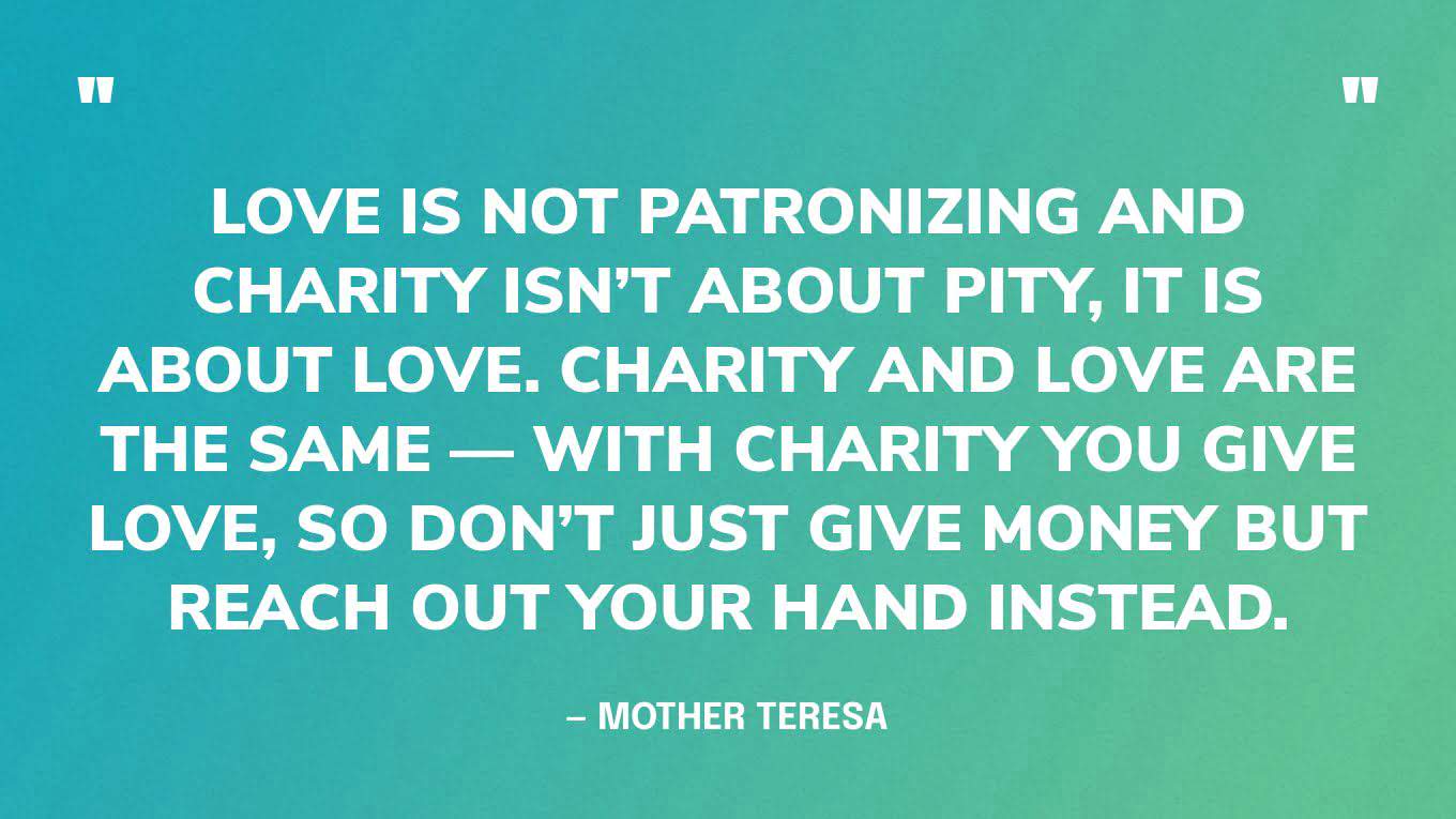 “Love is not patronizing and charity isn’t about pity, it is about love. Charity and love are the same — with charity you give love, so don’t just give money but reach out your hand instead.” — Mother Teresa