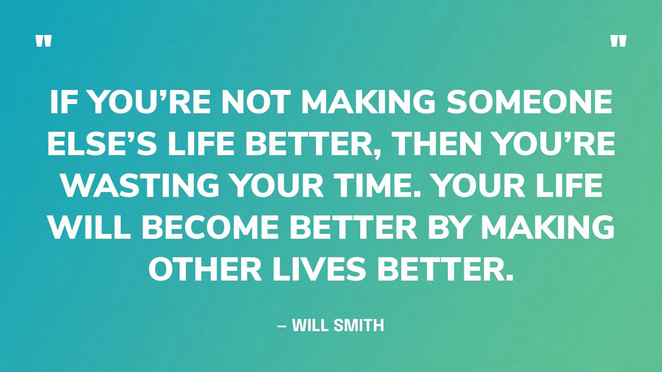 “If you’re not making someone else’s life better, then you’re wasting your time. Your life will become better by making other lives better.” — Will Smith