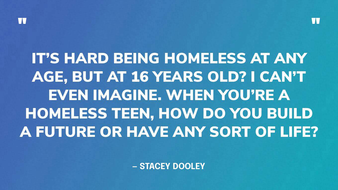 “It’s hard being homeless at any age, but at 16 years old? I can’t even imagine. When you’re a homeless teen, how do you build a future or have any sort of life?” — Stacey Dooley