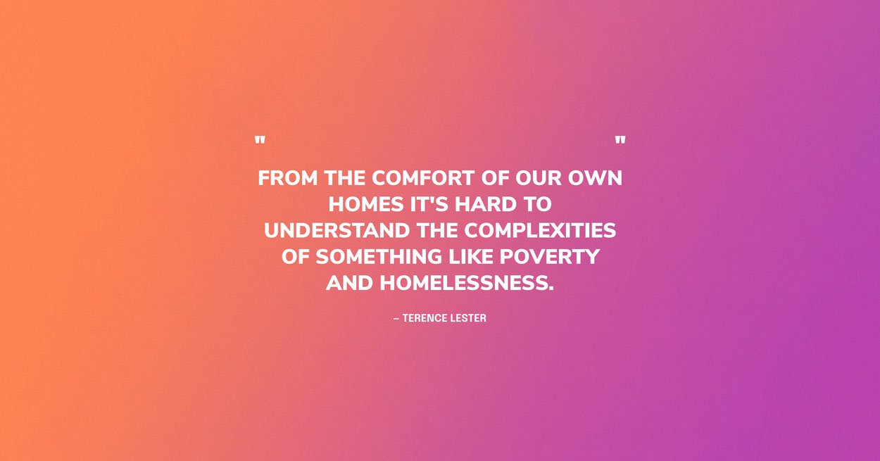 Homelessness Quote Graphic: From the comfort of our own homes it's hard to understand the complexities of something like poverty and homelessness. — Terence Lester