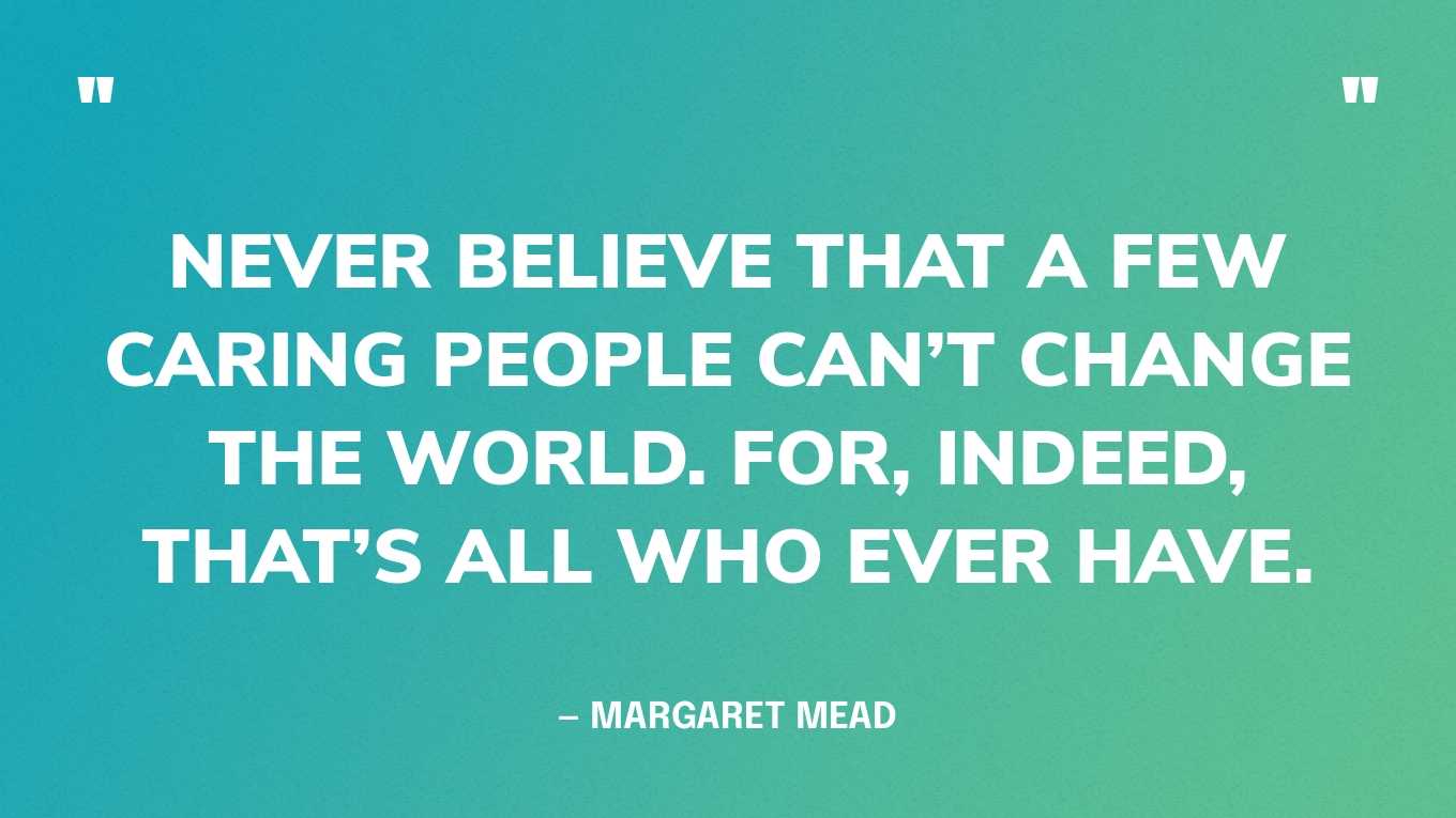 “Never believe that a few caring people can’t change the world. For, indeed, that’s all who ever have.” — Margaret Mead