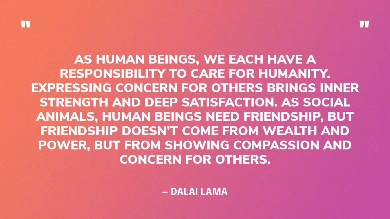 “As human beings, we each have a responsibility to care for humanity. Expressing concern for others brings inner strength and deep satisfaction. As social animals, human beings need friendship, but friendship doesn’t come from wealth and power, but from showing compassion and concern for others.” — Dalai Lama