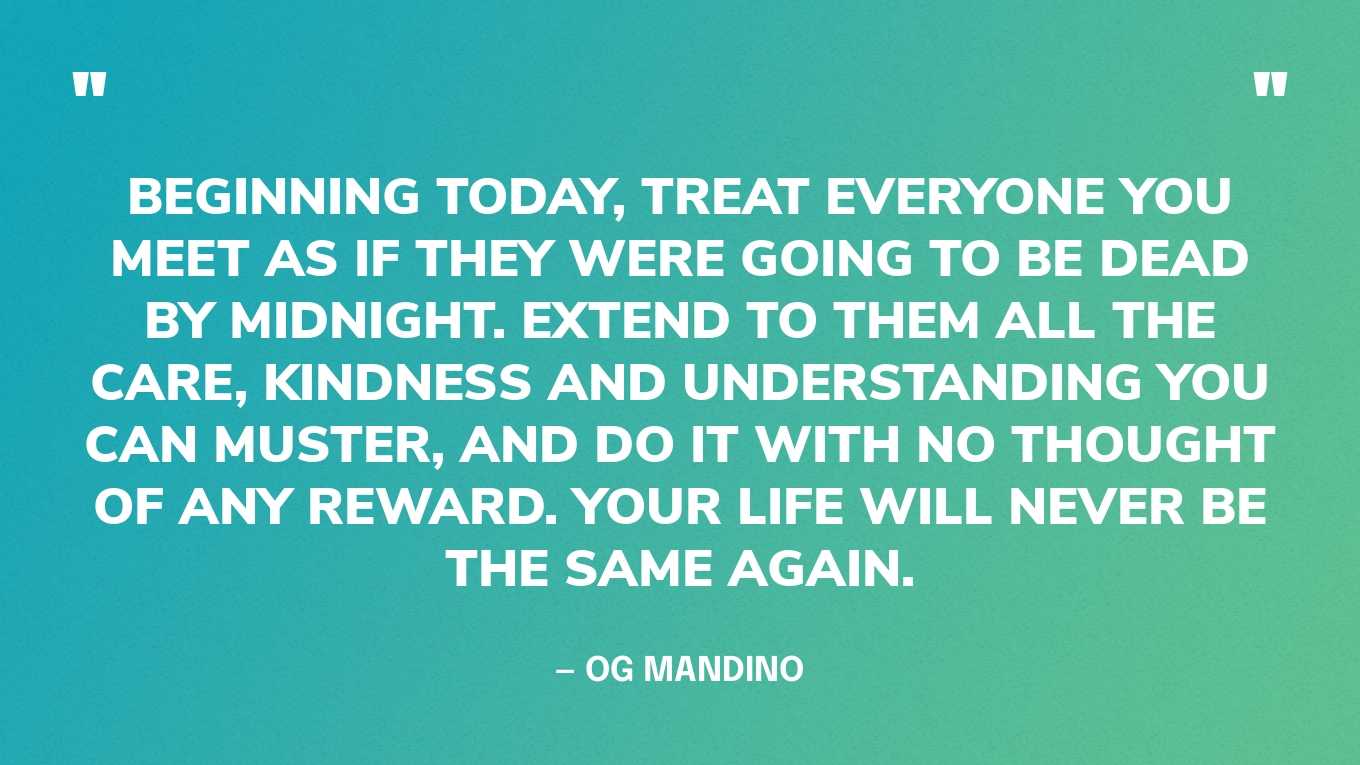 “Beginning today, treat everyone you meet as if they were going to be dead by midnight. Extend to them all the care, kindness and understanding you can muster, and do it with no thought of any reward. Your life will never be the same again.” — Og Mandino