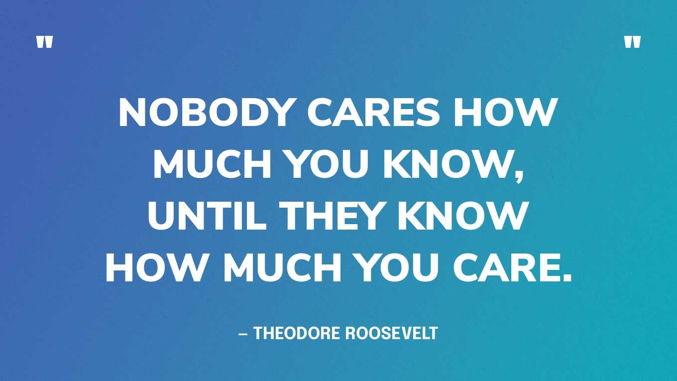 “Nobody cares how much you know, until they know how much you care. ” — Theodore Roosevelt