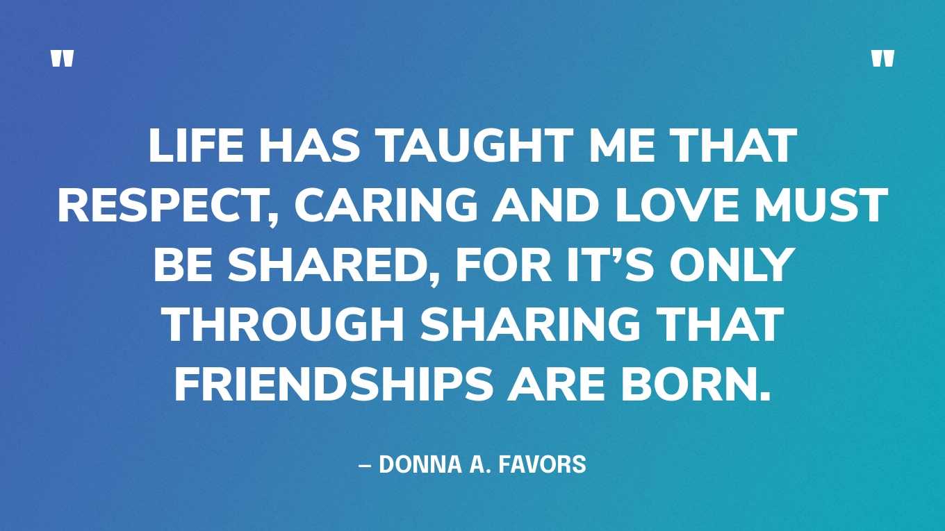 “Life has taught me that respect, caring and love must be shared, for it’s only through sharing that friendships are born.” — Donna A. Favors