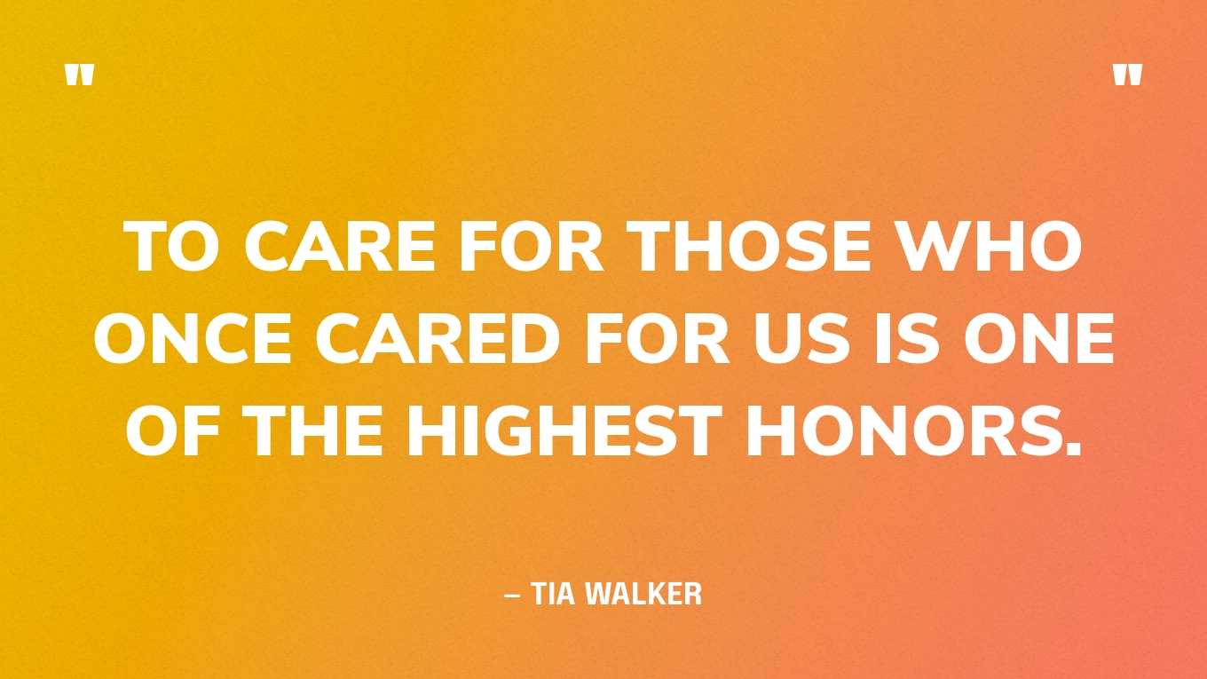 “To care for those who once cared for us is one of the highest honors.” — Tia Walker, The Inspired Caregiver: Finding Joy While Caring for Those You Love