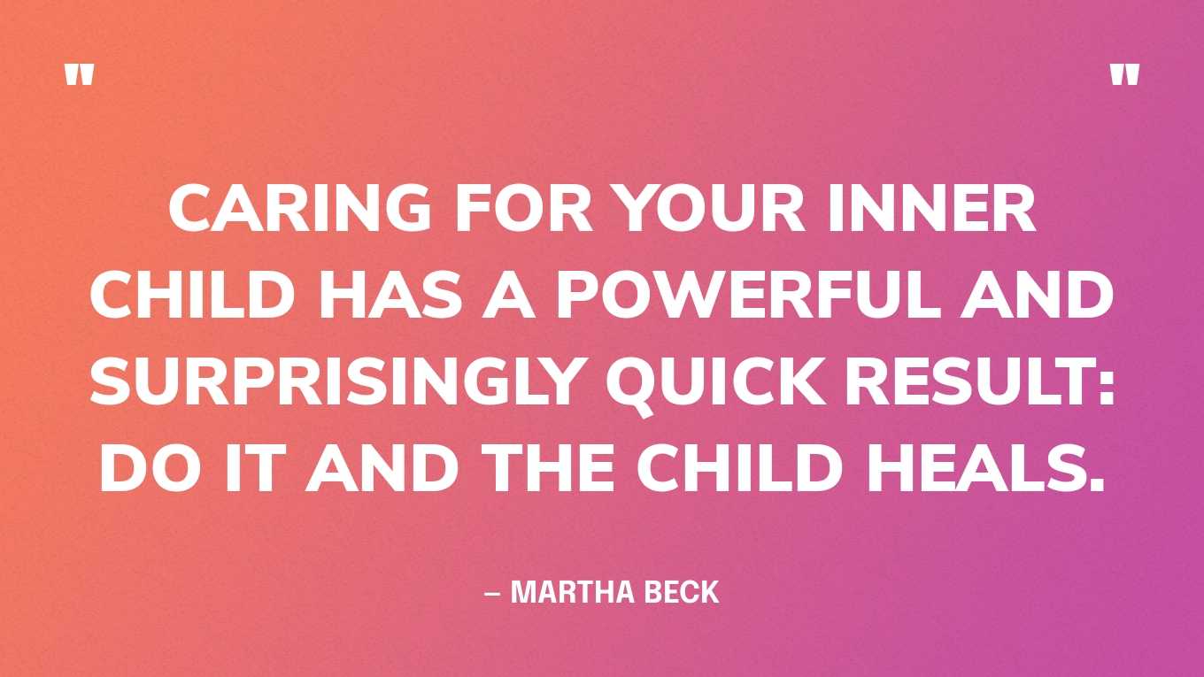 “Caring for your inner child has a powerful and surprisingly quick result: Do it and the child heals.” — Martha Beck