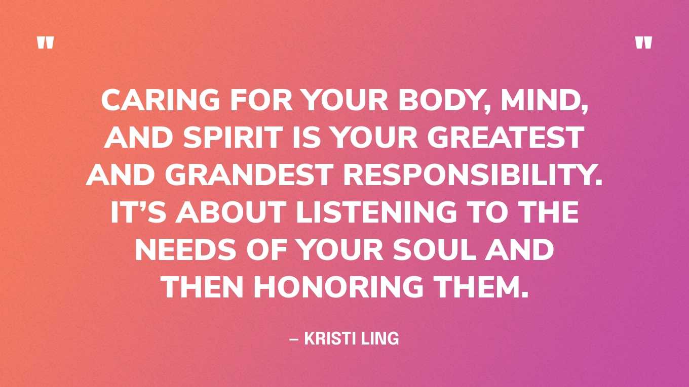“Caring for your body, mind, and spirit is your greatest and grandest responsibility. It’s about listening to the needs of your soul and then honoring them.” — Kristi Ling