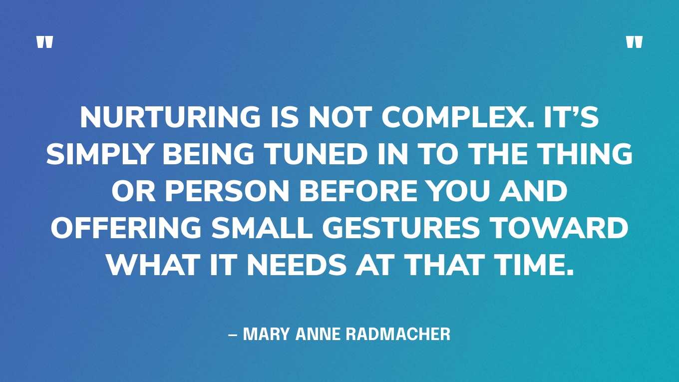 “Nurturing is not complex. It’s simply being tuned in to the thing or person before you and offering small gestures toward what it needs at that time.” — Mary Anne Radmacher