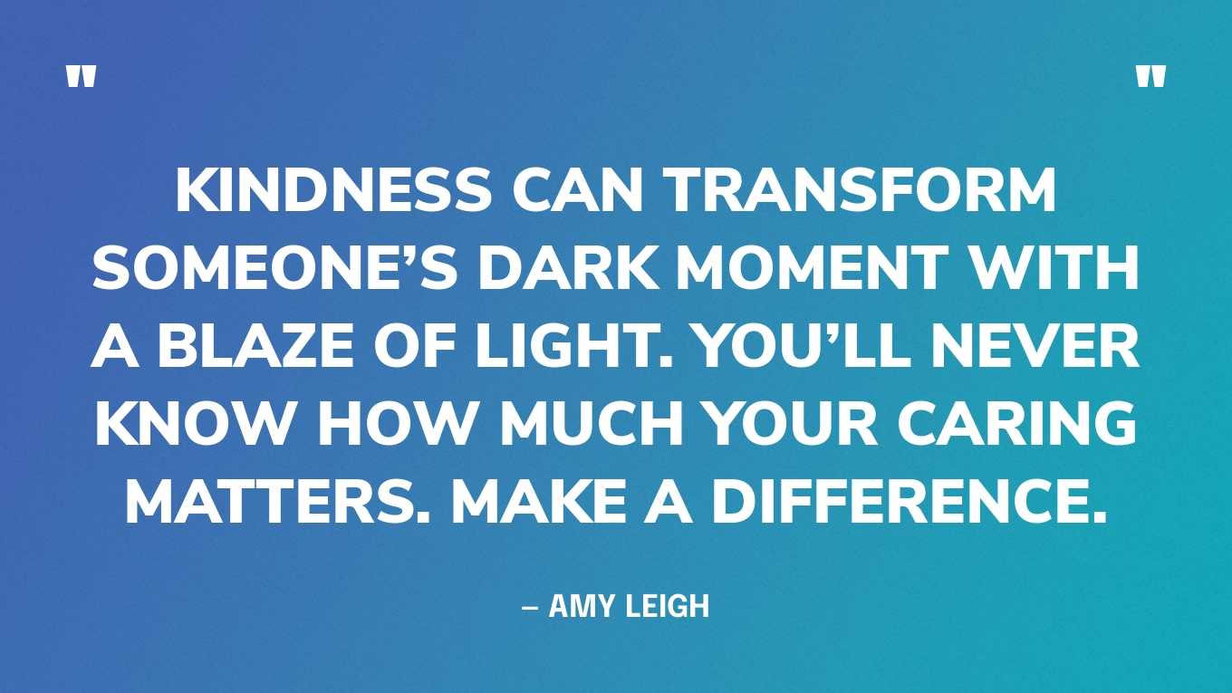“Kindness can transform someone’s dark moment with a blaze of light. You’ll never know how much your caring matters. Make a difference.” — Amy Leigh