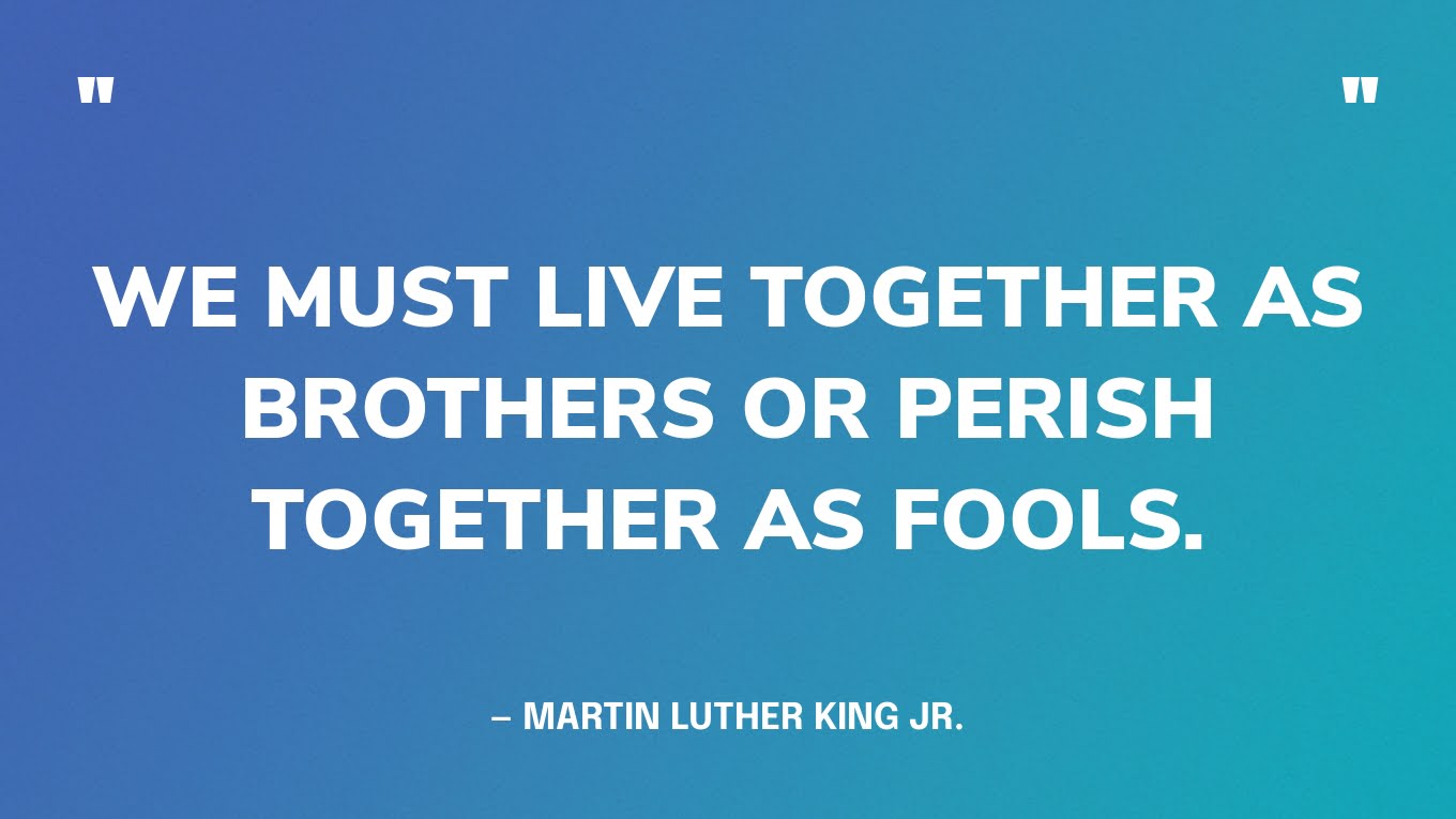 “We must live together as brothers or perish together as fools.” — Martin Luther King Jr.