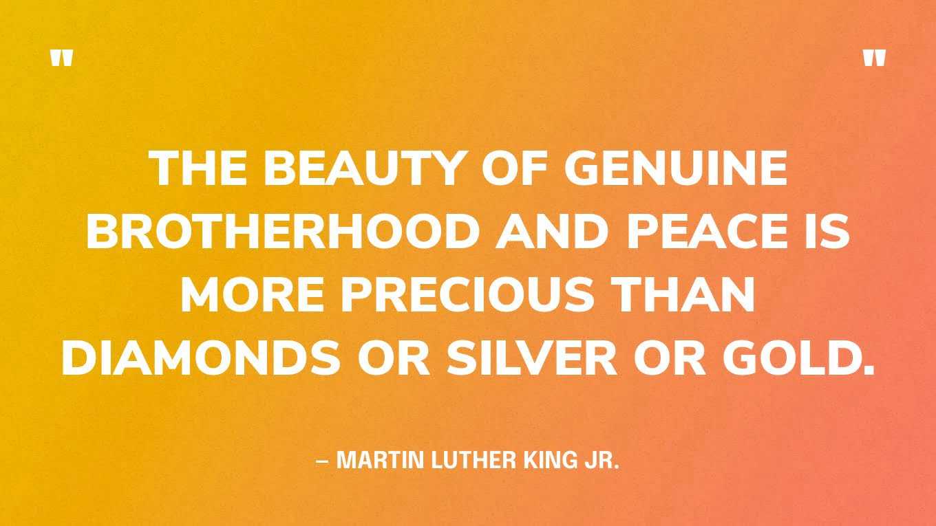 “The beauty of genuine brotherhood and peace is more precious than diamonds or silver or gold.” — Martin Luther King Jr., Nobel Peace Prize acceptance speech, 1964