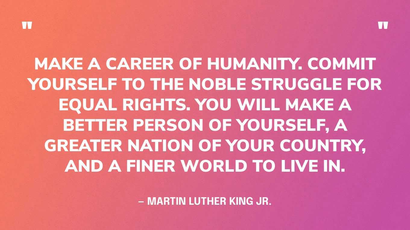 “Make a career of humanity. Commit yourself to the noble struggle for equal rights. You will make a better person of yourself, a greater nation of your country, and a finer world to live in.” — Martin Luther King Jr., A Knock at Midnight