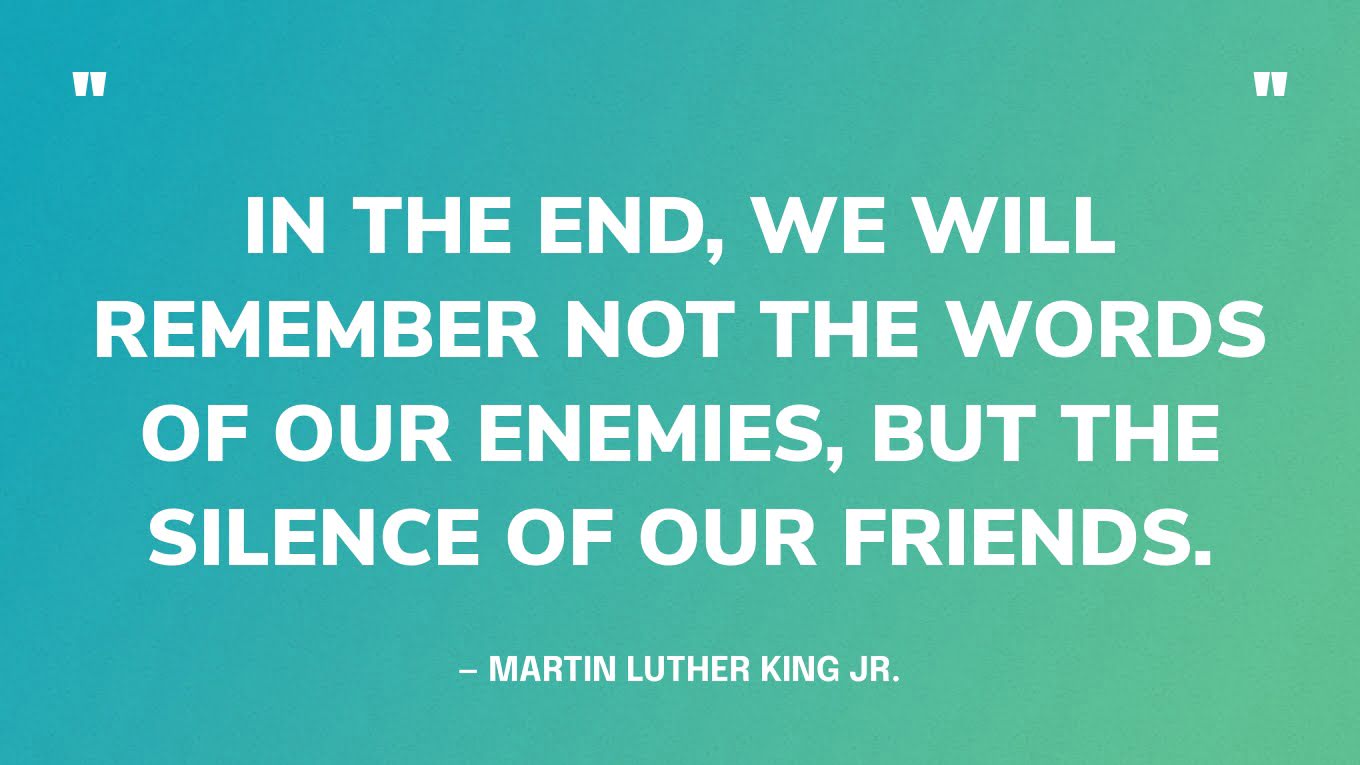 “In the end, we will remember not the words of our enemies, but the silence of our friends.” — Martin Luther King Jr.