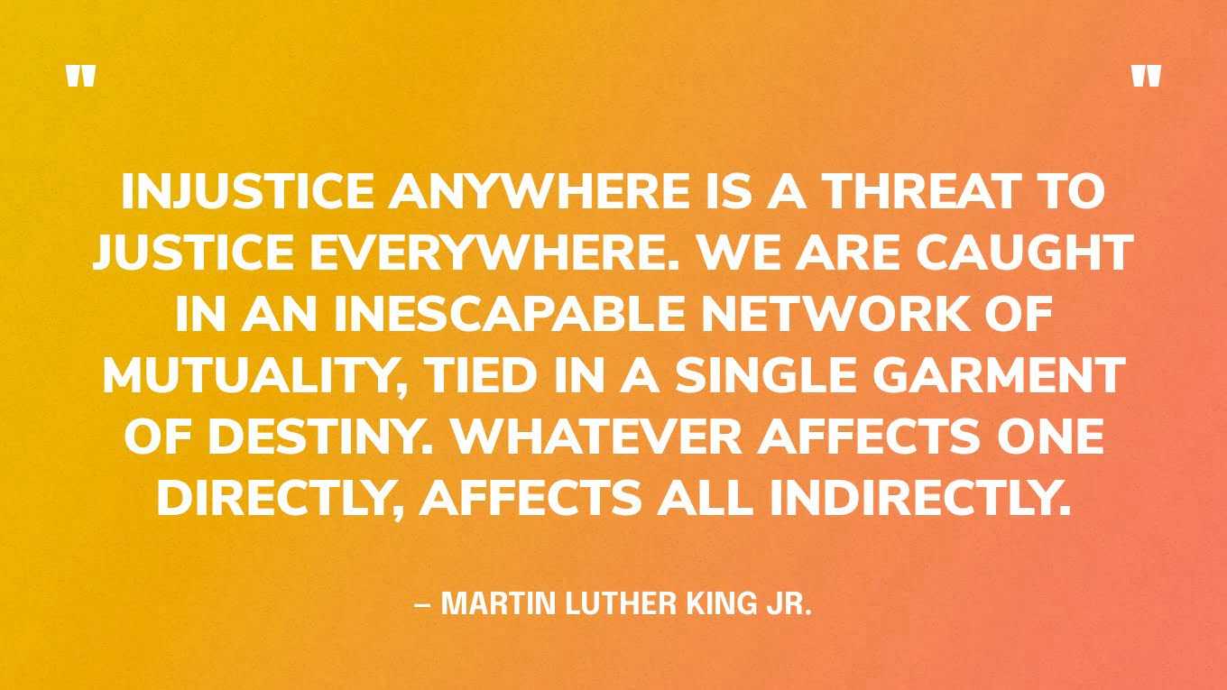 “Injustice anywhere is a threat to justice everywhere. We are caught in an inescapable network of mutuality, tied in a single garment of destiny. Whatever affects one directly, affects all indirectly.” — Martin Luther King Jr., Letter from the Birmingham Jail