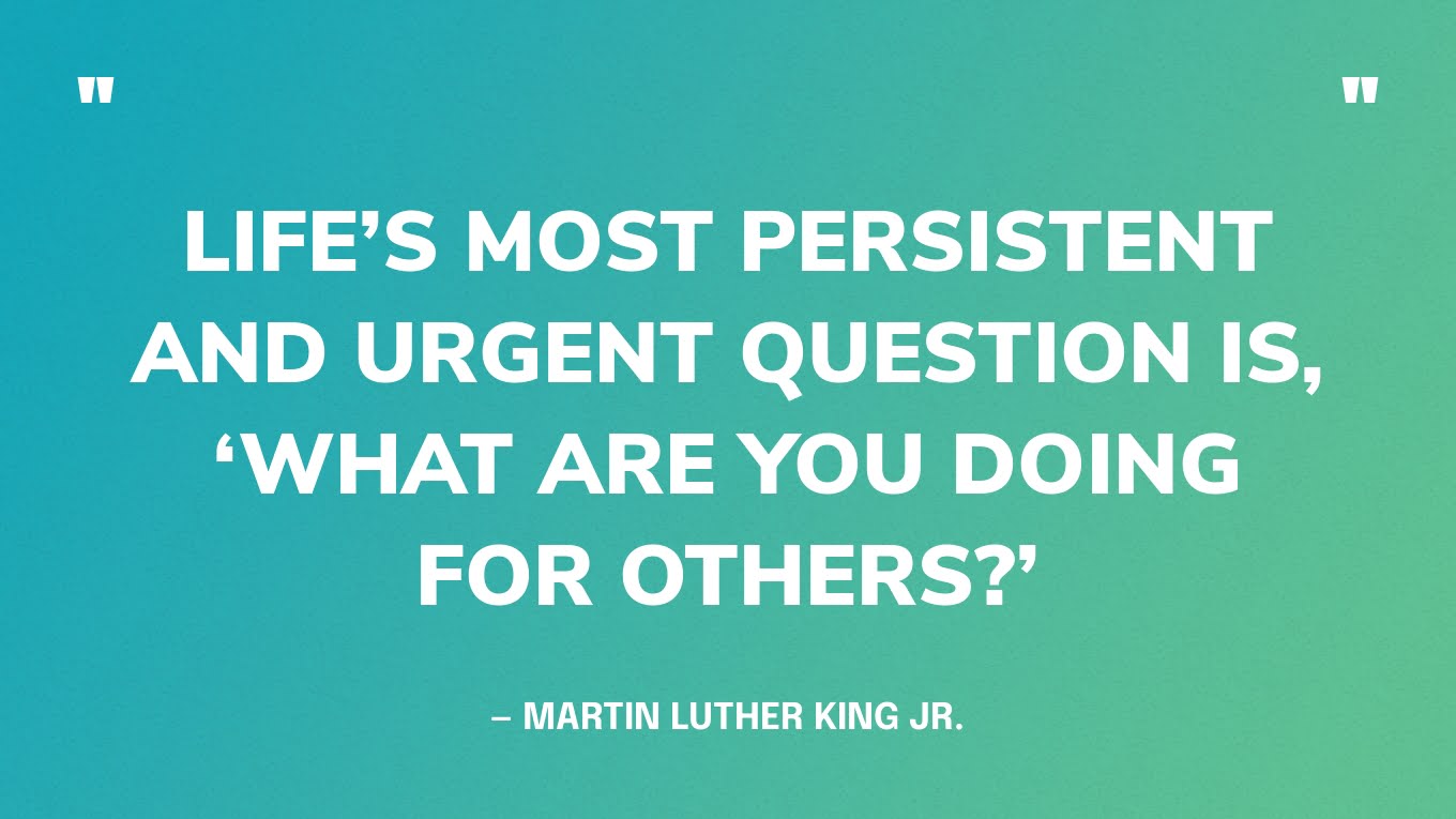“Life’s most persistent and urgent question is, ‘What are you doing for others?” — Martin Luther King Jr.