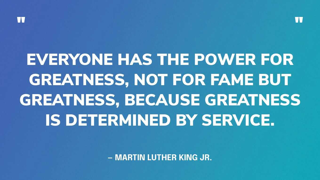 “Everyone has the power for greatness, not for fame but greatness, because greatness is determined by service.” — Martin Luther King Jr.