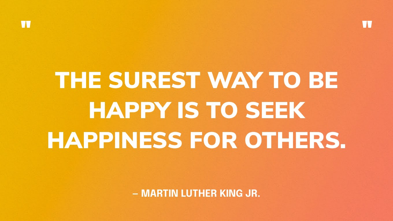 “The surest way to be happy is to seek happiness for others.” — Martin Luther King, Jr.
