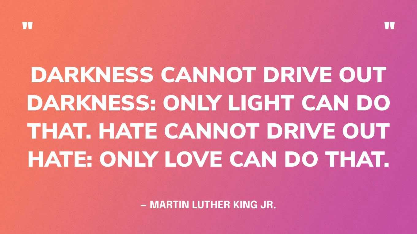 “Darkness cannot drive out darkness: only light can do that. Hate cannot drive out hate: only love can do that.” — Martin Luther King Jr., A Testament of Hope: The Essential Writings and Speeches