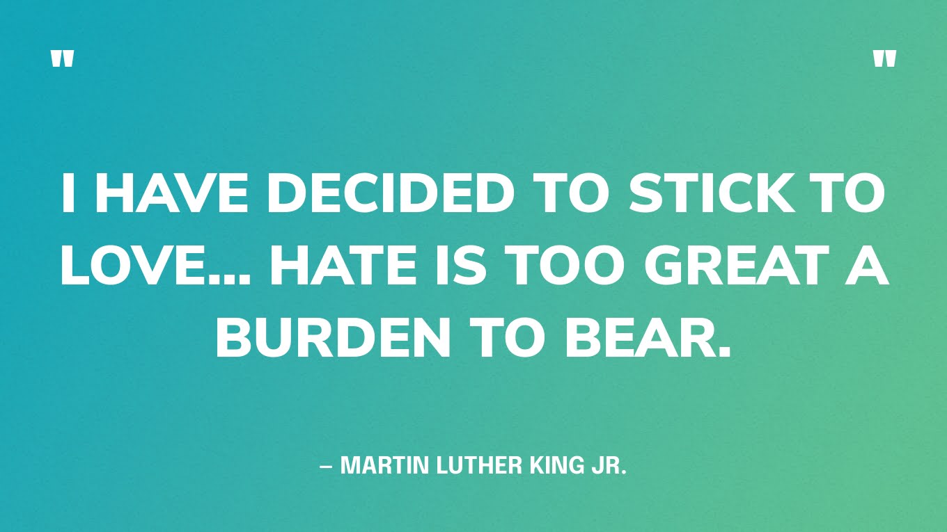 “I have decided to stick to love… Hate is too great a burden to bear.” — Martin Luther King Jr., A Testament of Hope