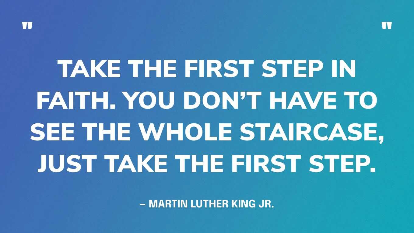 “Take the first step in faith. You don’t have to see the whole staircase, just take the first step.” — Martin Luther King Jr., Let Nobody Turn Us Around: Voices on Resistance, Reform, and Renewal an African American Anthology
