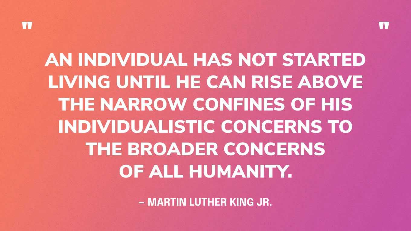 “An individual has not started living until he can rise above the narrow confines of his individualistic concerns to the broader concerns of all humanity.” — Martin Luther King Jr.
