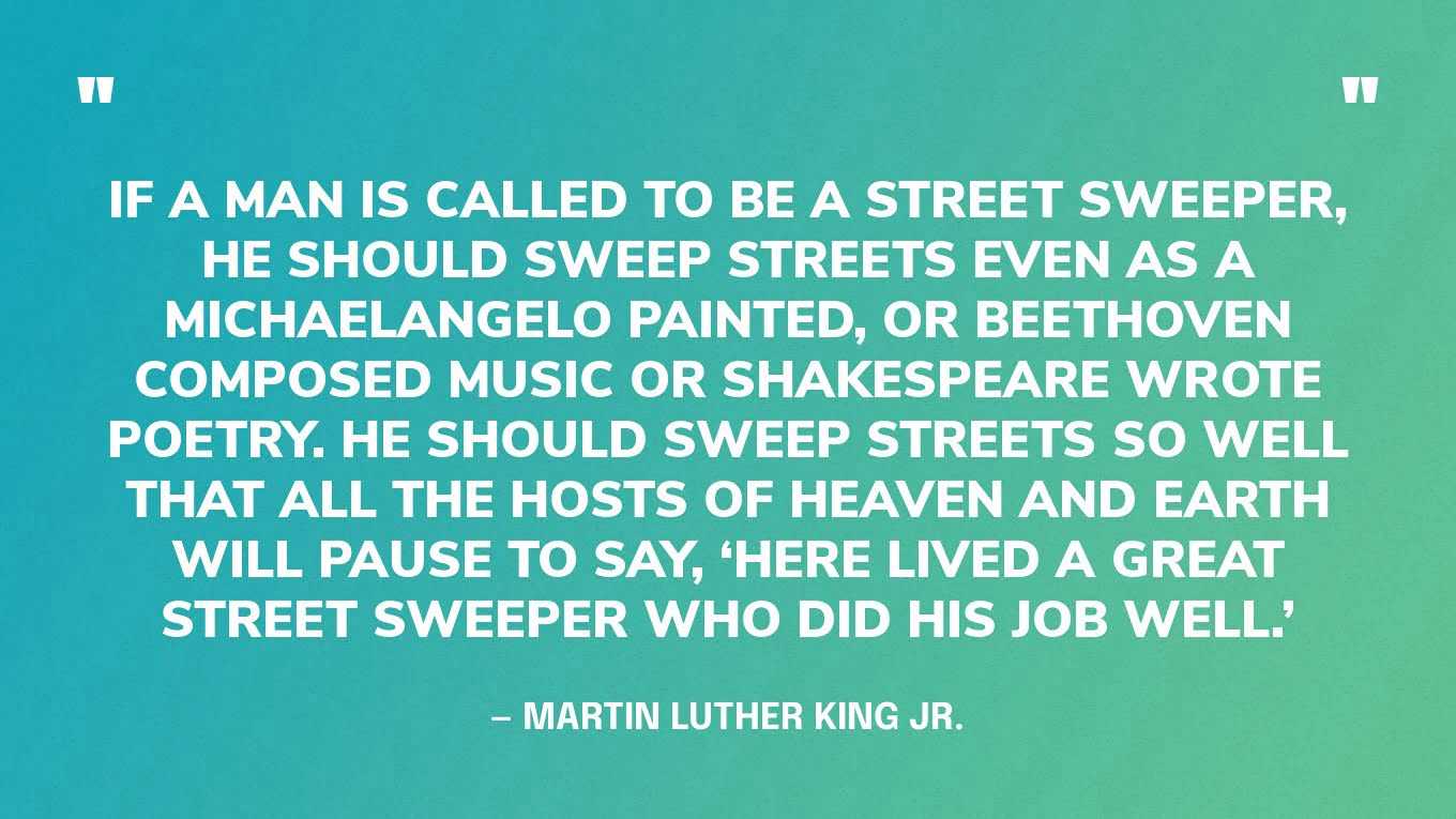 “If a man is called to be a street sweeper, he should sweep streets even as a Michaelangelo painted, or Beethoven composed music or Shakespeare wrote poetry. He should sweep streets so well that all the hosts of heaven and earth will pause to say, ‘Here lived a great street sweeper who did his job well.’” — Martin Luther King Jr.