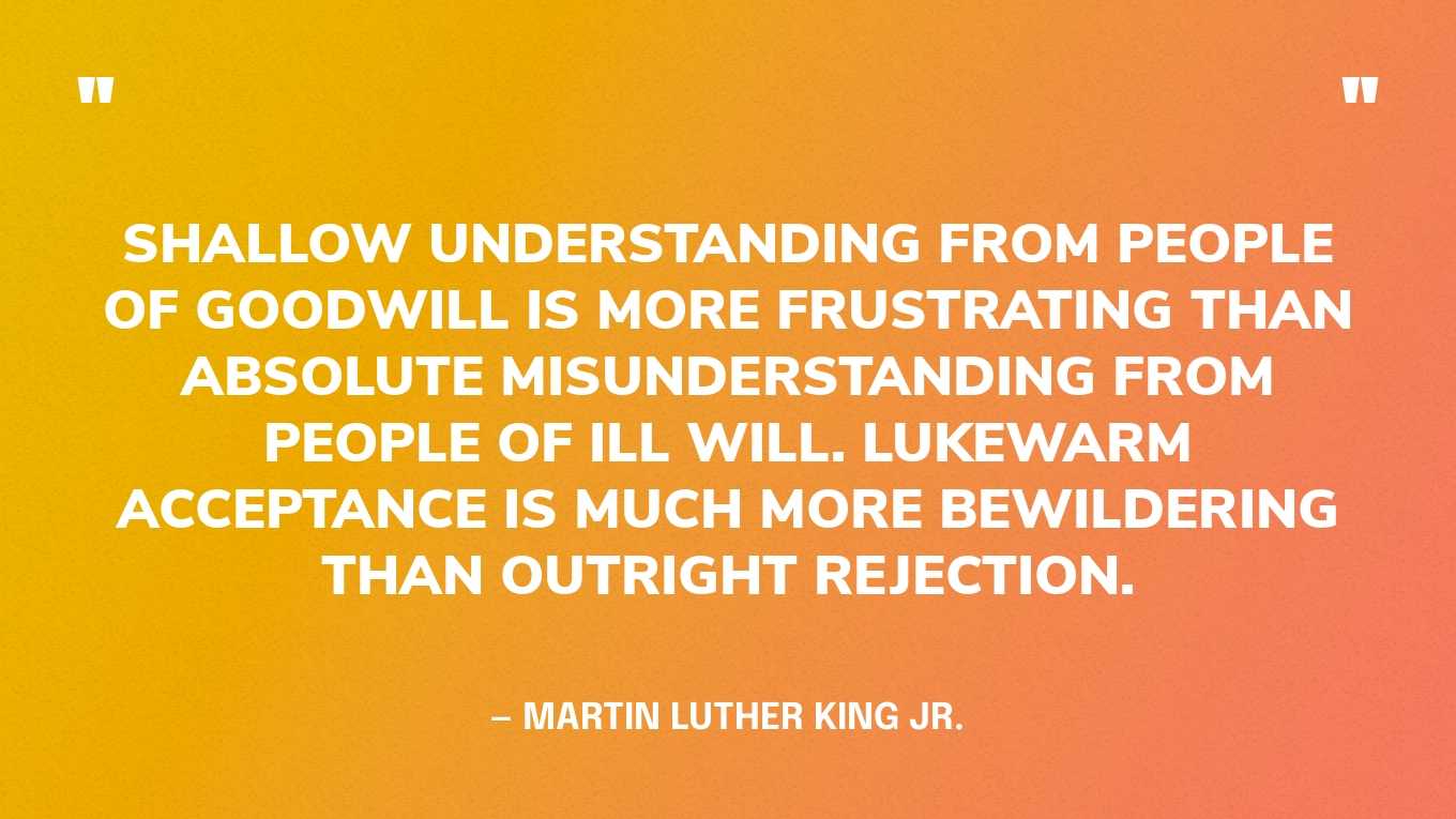 “Shallow understanding from people of goodwill is more frustrating than absolute misunderstanding from people of ill will. Lukewarm acceptance is much more bewildering than outright rejection.” — Martin Luther King Jr., Letter from Birmingham Jail 