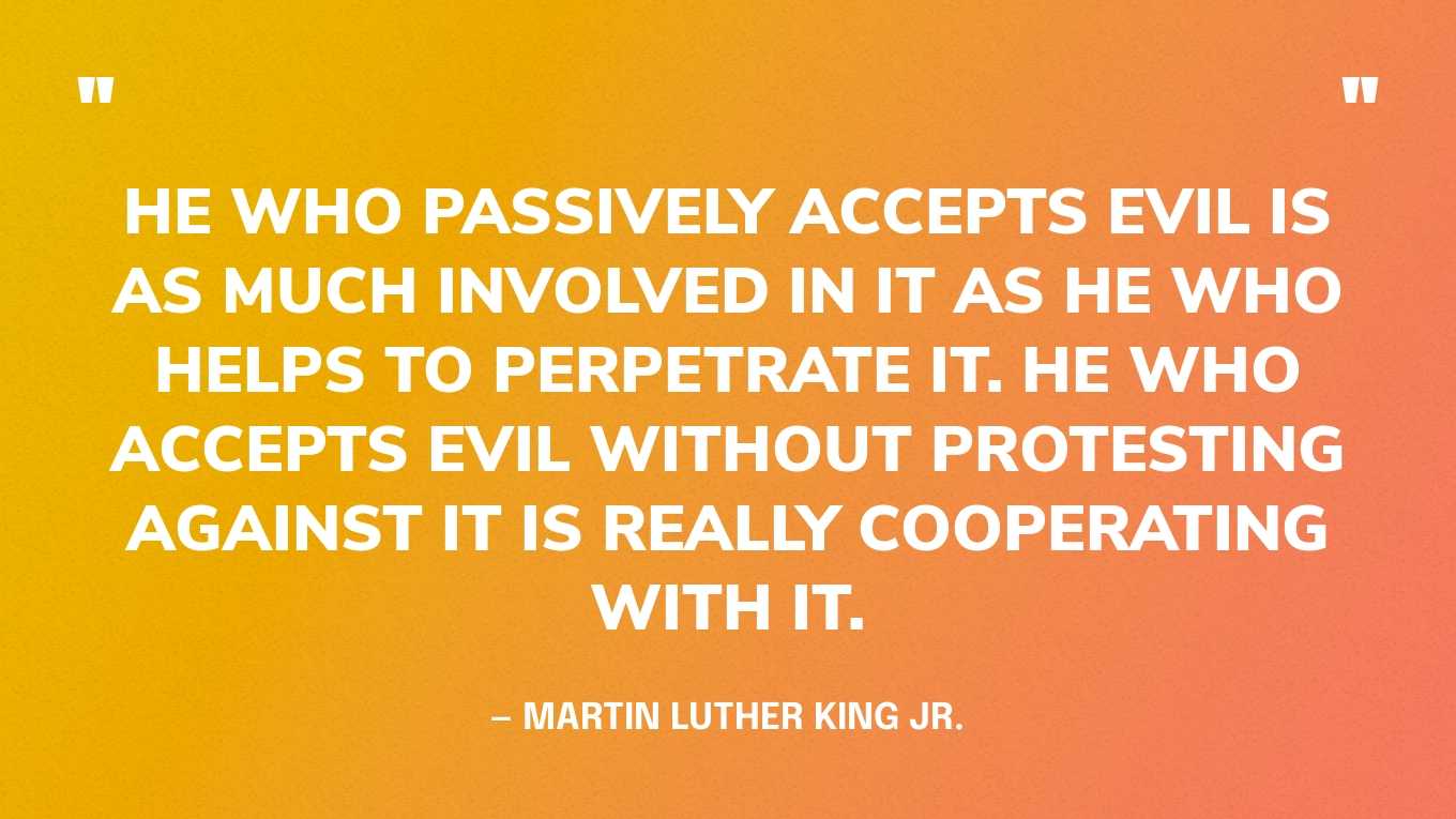 “He who passively accepts evil is as much involved in it as he who helps to perpetrate it. He who accepts evil without protesting against it is really cooperating with it.” — Martin Luther King Jr.