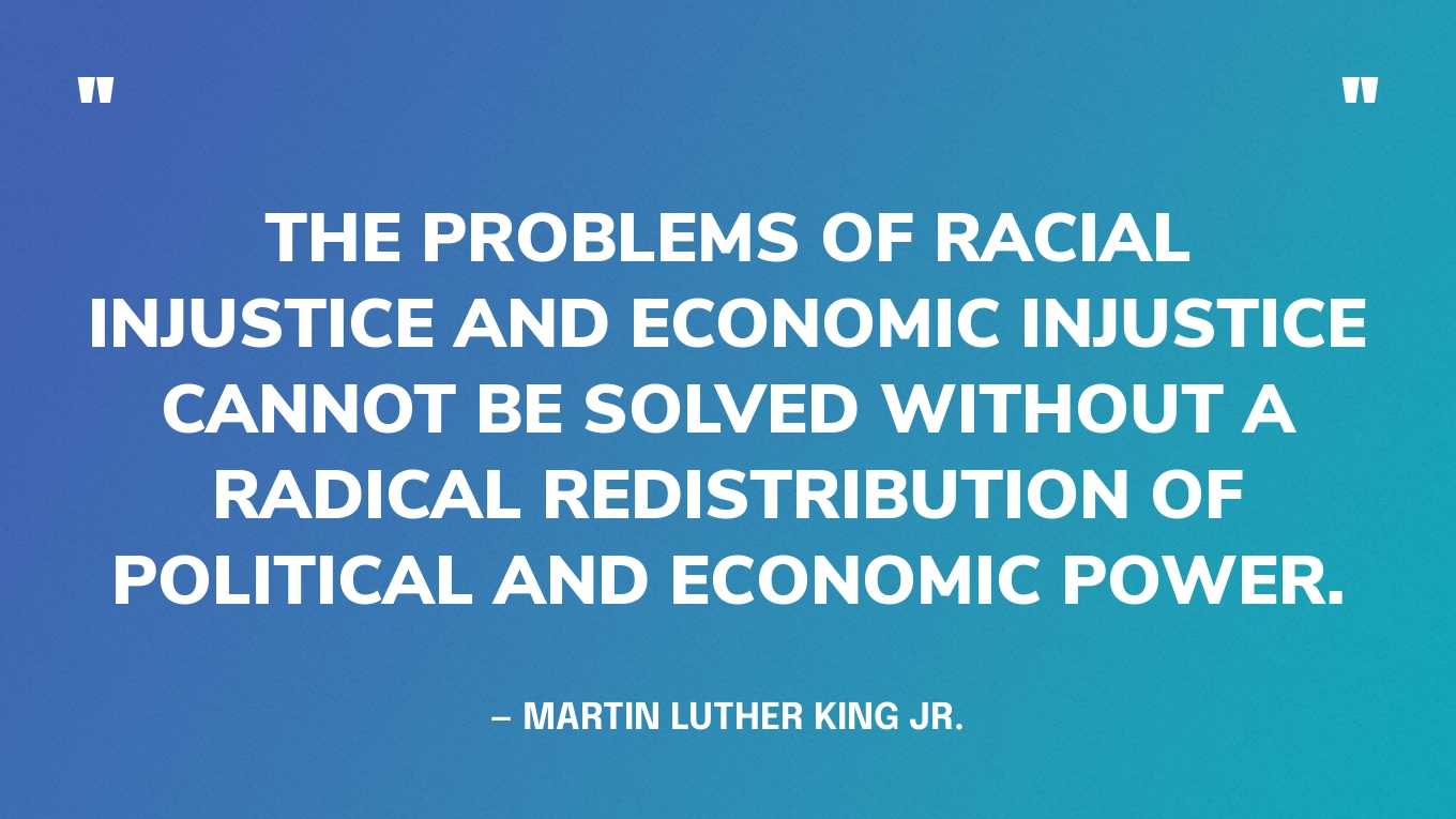 “The problems of racial injustice and economic injustice cannot be solved without a radical redistribution of political and economic power.” — Martin Luther King Jr.
