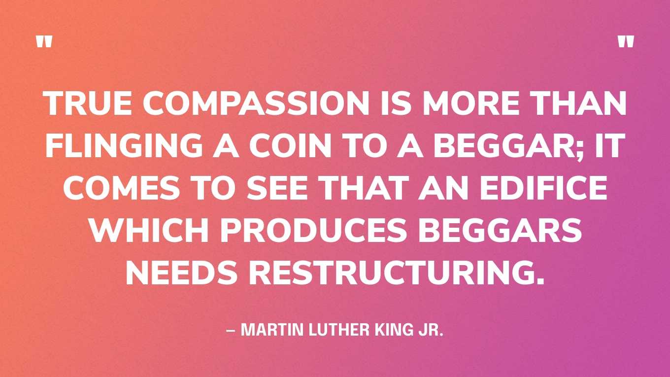 “True compassion is more than flinging a coin to a beggar; it comes to see that an edifice which produces beggars needs restructuring.” — Martin Luther King Jr.