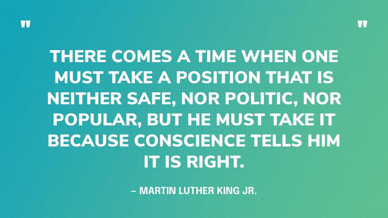 “There comes a time when one must take a position that is neither safe, nor politic, nor popular, but he must take it because conscience tells him it is right.” — Martin Luther King Jr., A Testament of Hope