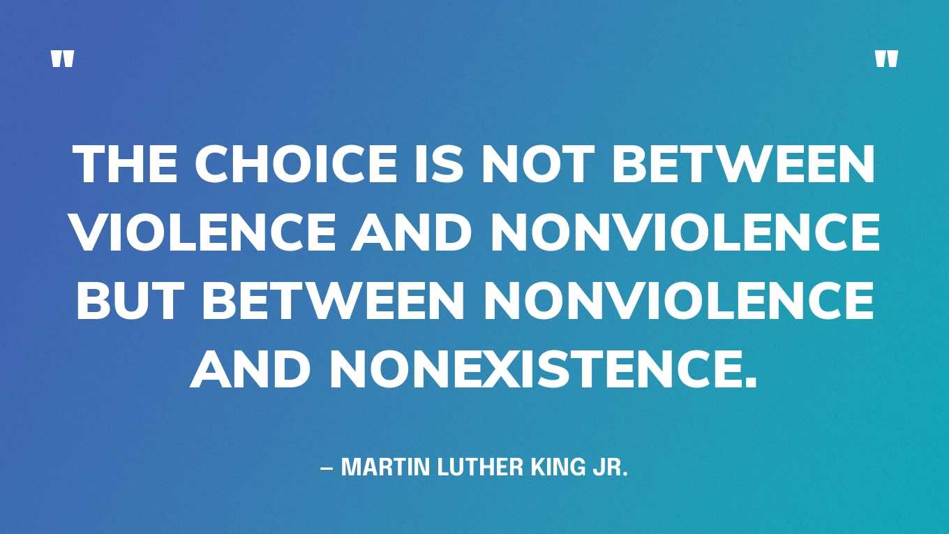 “The choice is not between violence and nonviolence but between nonviolence and nonexistence.” — Martin Luther King Jr.