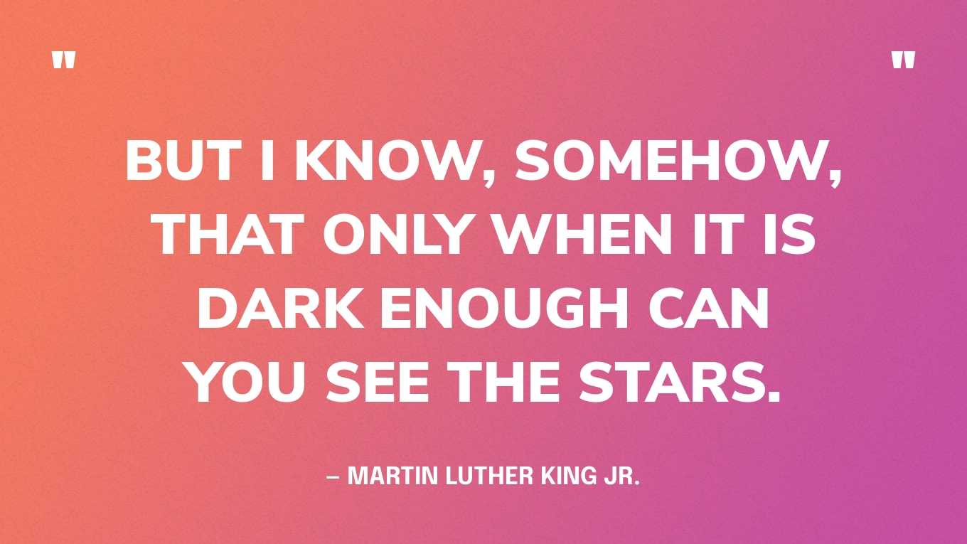 “But I know, somehow, that only when it is dark enough can you see the stars.” — Martin Luther King, Jr.