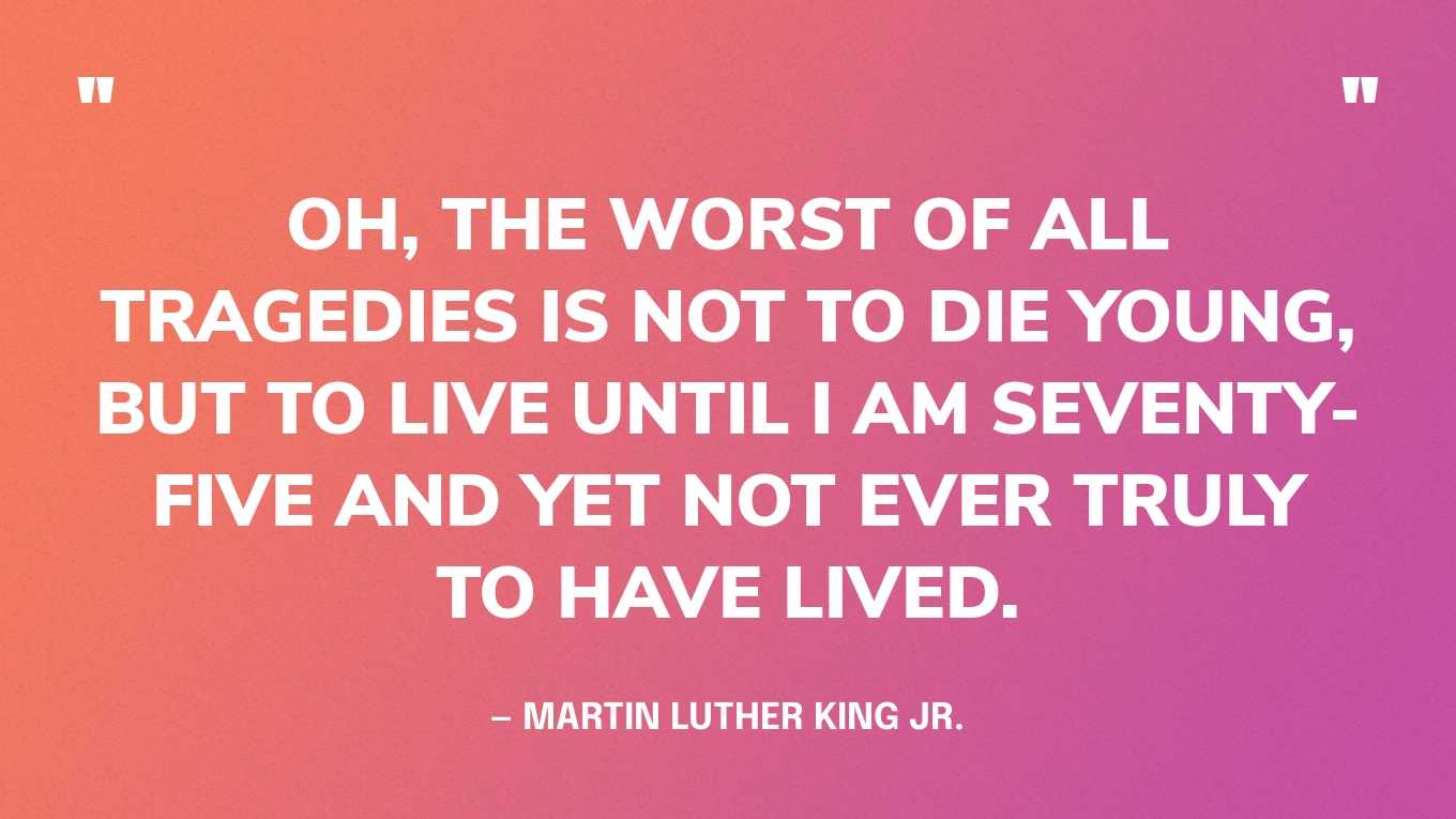 “Oh, the worst of all tragedies is not to die young, but to live until I am seventy-five and yet not ever truly to have lived.” — Martin Luther King Jr.