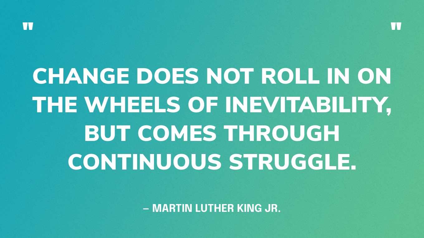 “Change does not roll in on the wheels of inevitability, but comes through continuous struggle.” — Martin Luther King Jr.